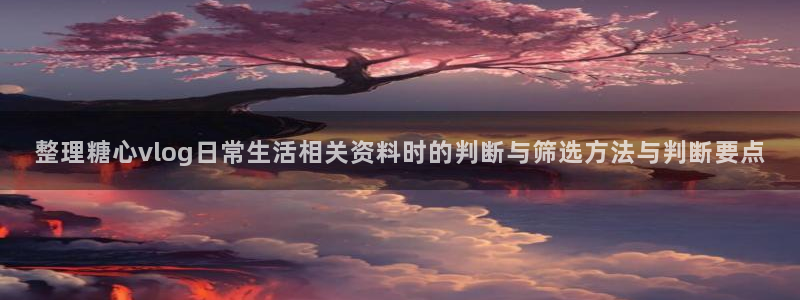 糖心网：整理糖心vlog日常生活相关资料时的判断与筛选方法与判断要点